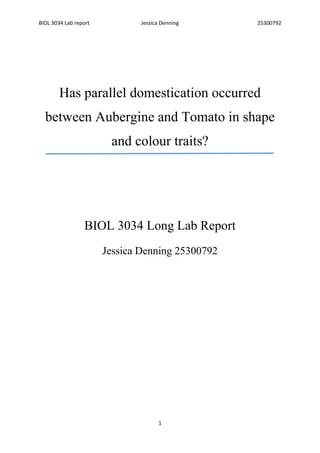 BIOL 3034 Lab report Jessica Denning 25300792
1
Has parallel domestication occurred
between Aubergine and Tomato in shape
and colour traits?
BIOL 3034 Long Lab Report
Jessica Denning 25300792
 