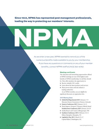 Since 1933, NPMA has represented pest management professionals,
leading the way in protecting our members’ interests.
Meetings and Events
The education and networking opportunities offered
at NPMA meetings are one of the highest rated
benefits of NPMA membership. As well they should
be. They offer members the opportunity to:
■■ Receive valuable CEU credits
■■ Learn about the latest products and services
■■ Share proven ideas with the industry’s
leading authorities
As an NPMA member, you are eligible for
significant discounts on registration fees.
2015 Meeting Dates
■■ Global Bed Bug Summit 2015 | January 7–9
Sheraton Denver Downtown | Denver, Colorado
■■ Eastern Conference 2015 | January 14–15
■■ Hyatt Regency Newport | Newport, Rhode Island
Southwestern Conference 2015 | January 28–29
■■ Sandia Resort and Casino | Albuquerque, NM
■■ Southern Conference 2015 | February 10–11
Hilton Memphis | Memphis, TN
■■ Legislative Day 2015 | March 15–17
Capital Hilton | Washington, DC
As we enter a new year, NPMA wanted to remind you of the
numerous benefits made available to you by your membership.
If you have any questions or comments on any of your member
benefits, contact NPMA staff at (703) 352–6762.
16	PESTWORLD JANUARY/FEBRUARY 2015	 www.npmapestworld.org
 