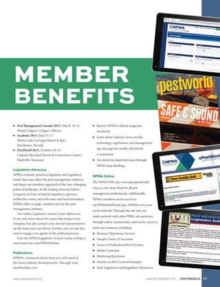 MEMBER
BENEFITS
■■ Pest Management Canada 2015 | March 19–21
Westin Calgary | Calgary, Alberta
■■ Academy 2015 | July 15–17
Westin Lake Las Vegas Resort  Spa |
Henderson, Nevada
■■ PestWorld 2015 | October 20–23
Gaylord Opryland Resort  Convention Center |
Nashville, Tennessee
Legislative Advocacy
NPMA tirelessly monitors legislative and regulatory
trends that may affect the pest management industry,
and keeps our members apprised of the ever–changing
political landscape. As the leading advocate before
Congress, in front of federal regulatory agencies,
within the courts, and with state and local lawmakers,
NPMA offers a single, unified voice for the pest
management industry.
Our online Legislative Action Center allows you
to not only learn about the issues that impact your
company, but also contact your elected representatives
on the issues you care about. Further, you can use this
tool to engage your agents in the political process.
Visit the NPMA Legislative Action Center at https://
www.votervoice.net/NPMA/Home
Publications
NPMA’s communications keep you informed of
the latest industry developments. Through your
membership, you:
■■ Receive NPMA’s official magazine,
PestWorld
■■ Learn about industry news, trends,
technology, regulations, and management
tips through the weekly ePestWorld
e–newsletter.
■■ Are alerted to important issues through
NPMA Issue Briefings
NPMA Online
The NPMA Web site, www.npmapestworld.
org, is a one–stop–shop for all pest
management professionals. Additionally,
NPMA members receive access to
my.NPMAPestWorld.org—NPMA’s very own
social network! Through this site you can
easily network with other PMPs, ask questions
through online communities, and receive access to
tools and resources, including:
■■ Business Operations Surveys
■■ Sample Charts of Accounts
■■ Access to Professional Pest Pictures
■■ Model Contracts
■■ Marketing Brochures
■■ Articles on Pest Control Strategies
■■ State Legislative and Regulatory Resources
17www.npmapestworld.org	 JANUARY/FEBRUARY 2015 PESTWORLD
 