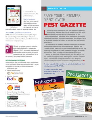 REACH YOUR CUSTOMERS
DIRECTLY WITH
PEST GAZETTE
L
ooking for ways to communicate with your customers? Looking for
an inexpensive marketing vehicle to use that will get the word out on
your company? If so, then the Pest Gazette is made for you.
Each four-page issue of Pest Gazette can be customized to include your
company logo and contact information. Additionally, you can replace one of
the pre-existing articles on the cover of the piece with your own company-
specific article.
The remainder of the newsletter highlights seasonal pests and provides
other engaging content, such as a kids corner, recipes, and more. Pest
Gazette is designed to help educate your customers what they can do to help
you manage pest problems, including tips for describing pest problems to
professionals as well as colored pictures that highlight specific pests.
Through the Pest Gazette you have a positive press piece that you can
send quarterly to help your current and prospective customers understand
why it is so important to hire a professional and—since this piece is
customized with your company information—that professional is you. «
To view a quick video on how to get started, please visit
http://youtu.be/ztl7Dz1Nk1w.
To begin your order, visit
http://24-7.master-print.com/
npma/login.asp
R E S O U R C E C E N T E R»
is customized with your
company information, that
professional is you.
Find–a–Pro Locator
All of your service areas will
be included in a zip code
locator on NPMA’s consumer
site, PestWorld.org. Lists are
generated randomly, so you will be playing on a level field!
Use of NPMA Logo on Company Collateral
NPMA members are entitled and encouraged to display
the association logo and its affiliate logos on business
cards, corporate letterhead, vehicles, and advertisements to
reinforce your company’s image.
PPMA
Through our unique, consumer–education
entity, the Professional Pest Management
Alliance (PPMA), we promote awareness and
understanding of the important role of pest
management services in the quality of life of
our members’ current and potential customers.
MONEY SAVING PROGRAMS
In our efforts to help you continue to grown your business,
NPMA has entered into strategic partnership with a variety
of companies to provide you significant discounts.
Programs include:
■■ Credit Card Processing
■■ Shipping Discounts
■■ Gasoline Discounts
■■ Human Resources Consulting
■■ Enterprise Fleet Management Discounts
■■ Graphic and Web Design Services
■■ Prescription Drug Discount Card
■■ Background Check Discounts «
PestWorld.org
19www.npmapestworld.org	 JANUARY/FEBRUARY 2015 PESTWORLD
 