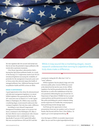 the state regulators take into account and exempt uses
that do not have the potential to impact pollinators, like
termite jobs or perimeter treatments.
A key House Agriculture subcommittee held a
hearing last April about pollinator health. As a result
of the hearing, U.S. Congressman Austin Scott (R-GA)
introduced legislation increasing the availability of
pesticides for the management of parasitic pests such
as Varroa mites that adversely impact the health of
managed pollinator bees. Additional hearings focused
on pollinator health and EPA’s actions are likely.
MAKE A DIFFERENCE
A good opportunity to hear about the aforementioned
and other pest management legislation is to attend
NPMA Legislative Day, sponsored by FMC for the
28th
consecutive year, on March 15–17 at the Capitol
Hilton in Washington, DC. While it may sound like
a marketing slogan, recent research underscores that
coming to Legislative Day truly does make a difference.
According to a just released Congressional
Management Foundation report, an in-person visit
from a constituent to the Washington, DC office is
the most effective way to communicate with a Senator
or Representative who is undecided on an issue.
Specifically, 97 percent of 450 Capitol Hill staffers
that were surveyed between 2010 and 2013 said that
constituents visiting the DC office have “a lot” or
“some” influence.
NPMA Legislative Day has played a huge role in the
enormous public policy victories NPMA has scored
at the federal level the last few years. In fact, NPMA
Legislative Day laid the groundwork for the sulfuryl
fluoride law; as well as the establishment of the first-
ever parameters delineating the type of work the U.S.
Department of Agriculture’s Wildlife Services can and
cannot perform; and the partial reversal of a Freddie
Mac policy precluding pest control companies doing
termite inspections for Freddie Mac owned property
from performing termite damage repair.
You’ll also get the opportunity to hear
presentations from top-rate speakers such as General
Stanley McChrystal and Fox News’ Chris Wallace. To
register, go to www.npmapestworld.org. «
Gene Harrington is NPMA’s vice president of government
affairs. You can reach him at gharrington@pestworld.org.
While it may sound like a marketing slogan, recent
research underscores that coming to Legislative Day
truly does make a difference.
7www.npmapestworld.org	 JANUARY/FEBRUARY 2015 PESTWORLD
 