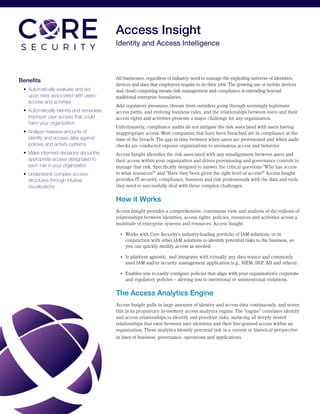 Access Insight
Identity and Access Intelligence
Benefits
•	 Automatically evaluate and act
upon risks associated with users’
access and activities
•	 Automatically identify and remediate
improper user access that could
harm your organization
•	 Analyze massive amounts of
identity and access data against
policies and activity patterns
•	 Make informed decisions about the
appropriate access designated to
each role in your organization
•	 Understand complex access
structures through intuitive
visualizations
All businesses, regardless of industry, need to manage the exploding universe of identities,
devices and data that employees require to do their jobs. The growing use of mobile devices
and cloud computing means risk management and compliance is extending beyond
traditional enterprise boundaries.
Add regulatory pressures, threats from outsiders going through seemingly legitimate
access paths, and evolving business rules, and the relationships between users and their
access rights and activities presents a major challenge for any organization.
Unfortunately, compliance audits do not mitigate the risk associated with users having
inappropriate access. Most companies that have been breached are in compliance at the
time of the breach. The gap in time between when users are provisioned and when audit
checks are conducted exposes organizations to anomalous access and behavior.
Access Insight identifies the risk associated with any misalignment between users and
their access within your organization and drives provisioning and governance controls to
manage that risk. Specifically designed to answer the critical questions “Who has access
to what resources?” and “Have they been given the right level of access?” Access Insight
provides IT security, compliance, business and risk professionals with the data and tools
they need to successfully deal with these complex challenges.
How it Works
Access Insight provides a comprehensive, continuous view and analysis of the trillions of
relationships between identities, access rights, policies, resources and activities across a
multitude of enterprise systems and resources. Access Insight:
•	 Works with Core Security’s industry-leading portfolio of IAM solutions, or in
conjunction with other IAM solutions to identify potential risks to the business, so
you can quickly modify access as needed.
•	 Is platform agnostic, and integrates with virtually any data source and commonly
used IAM and/or security management application (e.g., SIEM, DLP, AD and others).
•	 Enables you to easily configure policies that align with your organization’s corporate
and regulatory policies – alerting you to intentional or unintentional violations.
The Access Analytics Engine
Access Insight pulls in large amounts of identity and access data continuously, and stores
this in its proprietary in-memory access analytics engine. The “engine” correlates identity
and access relationships to identify and prioritize risks, surfacing all deeply nested
relationships that exist between user identities and their fine-grained access within an
organization. These analytics identify potential risk in a current or historical perspective
in lines of business, governance, operations and applications.
 