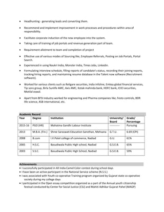 • Headhunting - generating leads and converting them.
• Recommend and implement improvement in work processes and procedures within area of
responsibility.
• Facilitate corporate induction of the new employee into the system.
• Taking care of training of job portals and revenue generation part of team.
• Requirement allotment to team and completion of project
• Effective use of various modes of Sourcing like, Employee Referrals, Posting on Job Portals, Portal
Search.
• Experienced in using Naukri India, Monster India, Times Jobs, Linkedin.
• Formulating interview schedule, filling reports of candidate’s status, recording their joining reports,
tracking hiring reports, and maintaining resume database in the Talent now software (Recruitment
software).
• Worked for various clients such as Religare securities, India infoline, Emkay global financial services,
Tip sons group, Birla Sunlife AMC, Axis AMC, Kotak mahinda bank, HDFC bank, ICICI securities,
Motilal oswal.
• Apart from BFSI industry worked for engineering and Pharma companies like, Festo controls, BDR
life science, ASB international, etc.
Academic Record
Year Degree Institution University/
Board
Grade/
Percentage
2015-16 PGD (HR) Mahatma Gandhi Labour Institute ----------- Pursuing
2013 M.B.A. (Fin.) Shree Saraswati Education Sansthan, Mehsana G.T.U. 6.69 (CPI)
2008 B.com I.V.Patel college of commerce, Nadiad G.U. 61%
2005 H.S.C. Basudiwala Public High school, Nadiad G.S.E.B. 65%
2003 S.S.C. Basudiwala Public High School, Nadiad G.S.E.B. 59%
Achievements
• I successfully participated in All India Camel Color contest during school days
• I have been an active participant in the National Service scheme (N.S.S.)
• I was associated with Youth co-operative Training program organized by Gujarat state co-operative
society during my college days
• I participated in the Open essay competition organized as a part of the Annual youth citizenship
festival conducted by Center for Social Justice (CSJ) and Mahiti Adhikar Gujarat Pahel (MAGP)
 