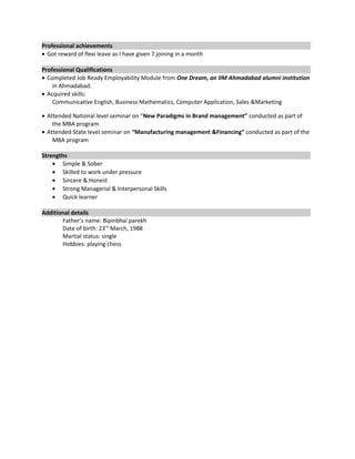Professional achievements
• Got reward of flexi leave as I have given 7 joining in a month
Professional Qualifications
• Completed Job Ready Employability Module from One Dream, an IIM Ahmadabad alumni institution
in Ahmadabad.
• Acquired skills:
Communicative English, Business Mathematics, Computer Application, Sales &Marketing
• Attended National level seminar on “New Paradigms in Brand management” conducted as part of
the MBA program
• Attended State level seminar on “Manufacturing management &Financing” conducted as part of the
MBA program
Strengths
• Simple & Sober
• Skilled to work under pressure
• Sincere & Honest
• Strong Managerial & Interpersonal Skills
• Quick learner
Additional details
Father’s name: Bipinbhai parekh
Date of birth: 23rd
March, 1988
Martial status: single
Hobbies: playing chess
 