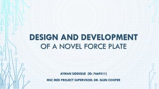 DESIGN AND DEVELOPMENT
OF A NOVEL FORCE PLATE
AYMAN SIDDIQUE [ID: 7669311]
MSC MED PROJECT SUPERVISOR: DR. GLEN COOPER
 