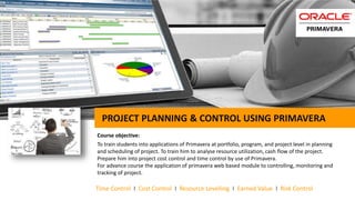 PROJECT PLANNING & CONTROL USING PRIMAVERA
Course objective:
To train students into applications of Primavera at portfolio, program, and project level in planning
and scheduling of project. To train him to analyse resource utilization, cash flow of the project.
Prepare him into project cost control and time control by use of Primavera.
For advance course the application of primavera web based module to controlling, monitoring and
tracking of project.
Time Control I Cost Control I Resource Levelling I Earned Value I Risk Control
 