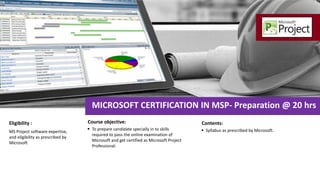  To prepare candidate specially in to skills
required to pass the online examination of
Microsoft and get certified as Microsoft Project
Professional.
Course objective:
MICROSOFT CERTIFICATION IN MSP- Preparation @ 20 hrs
MS Project software expertise,
and eligibility as prescribed by
Microsoft
Eligibility :
 Syllabus as prescribed by Microsoft.
Contents:
 