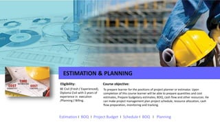 ESTIMATION & PLANNING
BE Civil (Fresh / Experienced),
Diploma Civil with 2 years of
experience in execution
/Planning / Billing.
Eligibility: Course objective:
To prepare learner for the positions of project planner or estimator. Upon
completion of this course learner will be able to prepare quantities and cost
estimates, Prepare budgetary estimates; BOQ, cash flow and other resources. He
can make project management plan project schedule, resource allocation, cash
flow preparation, monitoring and tracking.
Estimation I BOQ I Project Budget I Schedule I BOQ I Planning
 