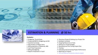  Budgeting, Thumb Rules
 Preparing WBS for Budgeting and QS
 Quantity Surveying
 Rate Analysis of Major Items
 BOQ preparation of Materials, BBS
 Cash Flow Preparation
 Billing & Budgeting
 Reports Preparation in Excel
Contents :
ESTIMATION & PLANNING @ 50 hrs
 Planning a Project & Setting Up a Project File
 Building a Schedule
 Assigning Resources to Tasks
 Setting Up a Project Budget
 Reviewing and Fine-Tuning Project Plan
 Tracking
 Evaluating and Correcting Project Performance
 Reporting on Projects
 Test and external review by industry expert
 