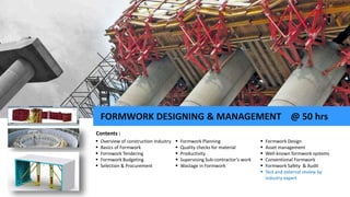  Overview of construction Industry
 Basics of Formwork
 Formwork Tendering
 Formwork Budgeting
 Selection & Procurement
Contents :
 Formwork Design
 Asset management
 Well-known formwork systems
 Conventional Formwork
 Formwork Safety & Audit
 Test and external review by
industry expert
 Formwork Planning
 Quality checks for material
 Productivity
 Supervising Sub-contractor’s work
 Wastage in Formwork
FORMWORK DESIGNING & MANAGEMENT @ 50 hrs
 