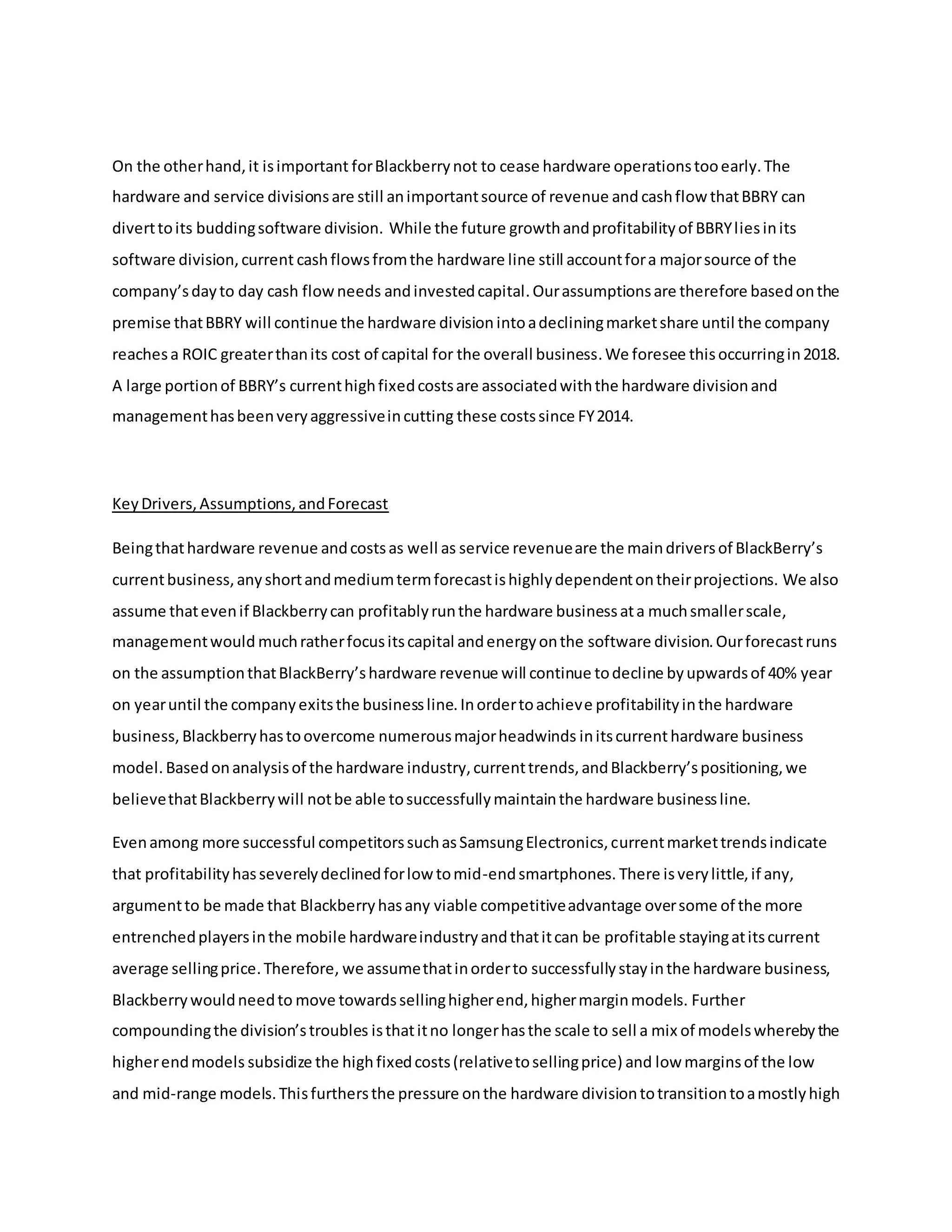 On the otherhand,it isimportant forBlackberrynot to cease hardware operationstooearly.The
hardware and service divisionsare still animportantsource of revenue and cashflow thatBBRY can
diverttoits buddingsoftware division. While the future growthandprofitabilityof BBRYliesinits
software division,current cashflowsfromthe hardware line still accountfora majorsource of the
company’sdayto day cash flowneeds andinvestedcapital.Ourassumptionsare therefore basedonthe
premise thatBBRY will continue the hardware division intoadecliningmarketshare until the company
reachesa ROIC greaterthanits cost of capital for the overall business.We foresee thisoccurringin2018.
A large portionof BBRY’s currenthighfixedcostsare associatedwiththe hardware divisionand
managementhasbeenveryaggressiveincutting these costssince FY2014.
KeyDrivers,Assumptions,andForecast
Beingthathardware revenue andcostsas well as service revenueare the maindriversof BlackBerry’s
currentbusiness,anyshortandmediumtermforecastishighlydependentontheirprojections. We also
assume thatevenif Blackberrycan profitablyrunthe hardware businessata muchsmallerscale,
managementwould muchratherfocusitscapital andenergyonthe software division.Ourforecastruns
on the assumptionthatBlackBerry’shardware revenue will continue todecline byupwardsof 40% year
on yearuntil the companyexitsthe businessline.Inordertoachieve profitabilityinthe hardware
business, Blackberryhastoovercome numerousmajorheadwinds initscurrenthardware business
model. Basedonanalysisof the hardware industry,currenttrends,andBlackberry’spositioning,we
believethatBlackberrywill notbe able tosuccessfullymaintainthe hardware businessline.
Evenamong more successful competitorssuchasSamsungElectronics,currentmarkettrendsindicate
that profitabilityhasseverelydeclinedforlow tomid-endsmartphones. There isverylittle,if any,
argumentto be made that Blackberryhasany viable competitiveadvantage oversome of the more
entrenchedplayersinthe mobile hardwareindustryandthatitcan be profitable stayingatitscurrent
average sellingprice.Therefore, we assumethatinorderto successfullystayinthe hardware business,
Blackberrywouldneedto move towardssellinghigherend,highermarginmodels. Further
compoundingthe division’stroubles isthatitno longerhasthe scale to sell a mix of modelswherebythe
higherendmodels subsidize the highfixedcosts(relativetosellingprice) and low marginsof the low
and mid-range models.Thisfurthersthe pressure onthe hardware divisiontotransitiontoamostlyhigh
 