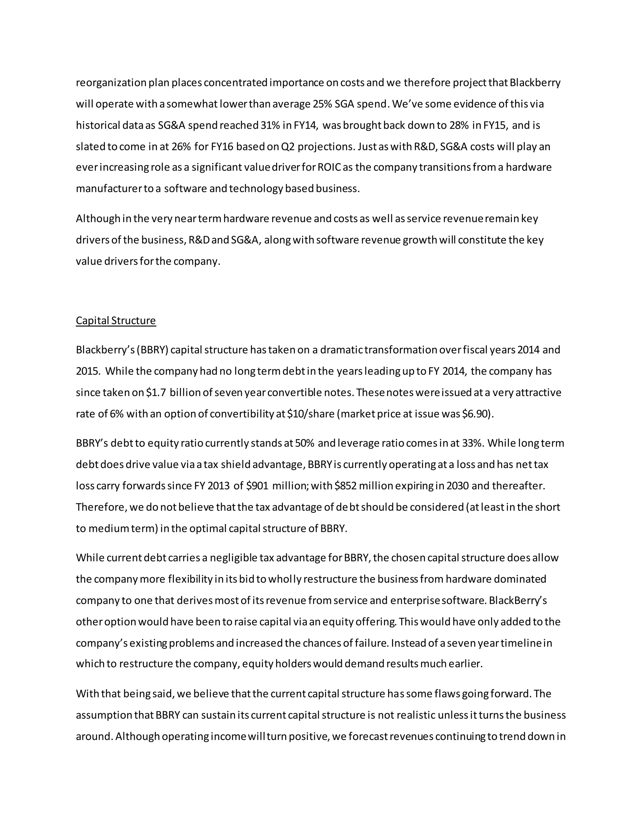 reorganizationplan placesconcentratedimportance oncostsand we therefore projectthatBlackberry
will operate withasomewhat lowerthanaverage 25% SGA spend.We’ve some evidence of thisvia
historical dataas SG&A spendreached31% inFY14, wasbroughtback downto 28% inFY15, and is
slatedtocome in at 26% for FY16 basedonQ2 projections. JustaswithR&D, SG&A costs will play an
everincreasingrole asa significant valuedriverforROICas the companytransitionsfroma hardware
manufacturertoa software andtechnologybasedbusiness.
Althoughinthe veryneartermhardware revenue andcostsas well asservice revenueremainkey
driversof the business,R&DandSG&A, alongwithsoftware revenue growthwill constitute the key
value driversforthe company.
Capital Structure
Blackberry’s(BBRY) capital structure hastakenon a dramatictransformationoverfiscal years2014 and
2015. While the companyhadno longtermdebtinthe yearsleadinguptoFY 2014, the company has
since takenon$1.7 billionof sevenyearconvertible notes.Thesenoteswereissuedata veryattractive
rate of 6% withan optionof convertibilityat$10/share (marketprice at issue was$6.90).
BBRY’s debtto equityratiocurrentlystandsat50% andleverage ratiocomesinat 33%. While longterm
debtdoesdrive value viaatax shieldadvantage,BBRYiscurrentlyoperatingata lossandhas nettax
losscarry forwardssince FY 2013 of $901 million;with$852 millionexpiringin2030 and thereafter.
Therefore,we donotbelieve thatthe tax advantage of debtshouldbe considered(atleastinthe short
to mediumterm) inthe optimal capital structure of BBRY.
While currentdebtcarriesa negligible tax advantage forBBRY,the chosencapital structure doesallow
the companymore flexibilityinitsbidtowhollyrestructure the businessfrom hardware dominated
companyto one that derivesmostof itsrevenue fromservice and enterprisesoftware.BlackBerry’s
otheroptionwouldhave beentoraise capital viaanequityoffering.Thiswouldhave onlyaddedtothe
company’sexistingproblemsandincreasedthe chancesof failure.Insteadof asevenyeartimelinein
whichto restructure the company,equityholderswoulddemandresultsmuchearlier.
Withthat beingsaid,we believe thatthe currentcapital structure hassome flawsgoingforward.The
assumptionthatBBRY can sustainitscurrentcapital structure is not realistic unlessitturnsthe business
around.Althoughoperatingincomewillturnpositive,we forecastrevenuescontinuingtotrenddownin
 