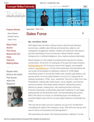 7/7/2015 Sales Force ­ Carnegie Mellon Today
http://www.carnegiemellontoday.com/issues/june­2007­issue/feature­stories/sales­force/ 1/8
June 2007 Issue SEARCH Go
Feature Stories
Buyer Beware
Double Feature
Sales Force
News Flash
Alumni
The Fence
Beyond the Cut
Inbox
Columns
Making Noise
Reader Alert
Write to the Editor
Past Issues
About the
Magazine
Issue Home | > Sales Force
Sales Force 0
By: Jonathan Szish
With digital video recorders making it easy to skip through television
commercials, satellite radio offering commercial­free stations, and
newspapers struggling for readers, retailers are looking for new ways to
get their advertising in front of consumers. Monte Zweben, whose
background is in artificial intelligence, has a captive­audience alternative.
Monte Zweben is in the middle of something that requires his nonstop
concentration. He and the 15 employees of his year­old media company,
SeeSaw Networks, are hurrying to launch their biggest, most tangible
product: SeeSawAds.com. It is the online destination that advertisers will
use to plan ad campaigns on SeeSaw's network of 14,000 digital
advertising screens in venues like health clubs, airports, gas stations, and
grocery stores. So some nights Zweben is up at 2 a.m. coding with his
software developers. HTML. Java. JavaScript. Then he's in New York, then
Philadelphia, meeting with media buyers, luxury retailers, and financial
services providers. He's doing market research, refining the product,
listening to people, creating buzz. He's working the floor of the big
American Association of Advertising Agencies Tradeshow in Las Vegas,
pulling people into the SeeSaw booth, and demonstrating the product.
With a few clicks of a mouse, an advertising buyer can identify and
purchase digital screen ads for any size target audience in practically any
locale.
"Not only will we make sure your audience sees your ad," he tells them,
unwrapping the riddle of the company's name, "But we'll even tell you who
saw it in terms of impressions and demographics."
He's generating new leads. He's wooing advertisers, talking to The Wall
 