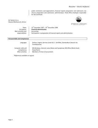 Resume – Vesna Veljkovic
Page 3
public institutions and organizations, financial reports preparation and submission, tax
returns preparation and submission, administration. Head office employee responsible
for ISO Certificate.
AU System d.o.o.
Stevana Markovica 8, Zemun
Dates 15
th
December 1997 – 14
th
December 1998
Occupation Financial administrative
Main activities and
responsibilities
Accounting
Participation in preparation of Financial reports and administration.
Personal Skills and Competences
Languages Serbian, English, German (Level A2.2 - Zertifikat, Standardkurs Deutsch als
Fremdsprache)
Computer skills and
competences
MS Windows, Internet, Lotus (Notes and Symphony), MS Office (Word, Excel,
PowerPoint)
Other activities Members of Union of accountants
*References available on request
 