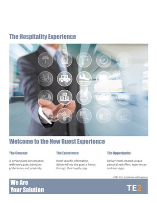 The Hospitality Experience
We Are
Your Solution
The Concept
A personalized conversation
with every guest based on
preferences and proximity.
Welcome to the New Guest Experience
The Experience
Hotel specific information
delivered into the guest’s hands
through their loyalty app.
The Opportunity
Deliver hotel created unique
personalized offers, experiences
and messages.
@TE2 2015. Confidential and Proprietary
 