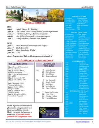3
River Falls Rotary Club April 26, 2016
PROGRAM SCHEDULE
MAY
May 3 Mitch Wayne, Bee Keeping
May 10 Sue Galoff, Pierce County Public Health Department
May 17 Vita Cohen, College Admissions Trends
May 24 Jim Miller, Commander, American Legion
May 31 Randy Thorsen, National Park Service
JUNE
June 7 Mike Noreen, Community Solar Project
June 14 Club Assembly
June 21 Dean Van Galen, UWRF
June 28 TBD
Have a Program idea? Talk to Bill Montgomery to schedule it!
DEVOTIONS, SET-UP AND TAKE-DOWN
NOTE: If you are unable to attend,
please make arrangements to have
these responsibilities covered.
Ideally you would find someone to
trade with. If you make a trade,
please let the Tidings editor know.
TIDINGS is a weekly newsletter of the River Falls Rotary Club www.rfrotary.com
Set Up / Take Down
May 3 Benson & Morrissette /
Benson & Pedriana
May 10 Pedersen & Kilo /
Fodrodzi & Simpson
May 17 Jilek & Maplethorpe /
Jilek & TBD
May 24 Baumann & TBD
May 31 Yde & TBD / TBD
June 7 Kremer & TBD /
Wespetal & Fodroczi
June 14 McKay & TBD /
Wespetal & TBD
June 21 Kremer & TBD /
Wespetal & TBD
June 28 Schroeder & TBD /
Schroeder & Wespetal
DEVOTIONS
APR - JUNE
Apr 5 Jamie Benson
12 Chris Blasius
19 Sam Bluhm
26 Rosanne Bump
May 3 Sue Caparelli
10 Randy Cudd
17 Jen Drews
24 Justin Farner
31 Dave Fodroczi
June 7 Jason Fredrickson
14 Drea Fults
21 Gordon Hedahl
28 Harold Henson
2015-2016 OFFICERS
President: Rosanne Bump
President Elect: Brian McQuade
Vice President: Heather Logelin
Secretary: Rick Wilson
Past Pres.: Scott Morrissette
Treasurer: TBD
Exec. Secretary: TBD
2015-2016 DIRECTORS
Community: Matt Russell
International: Tony Jilek
Club Service: Thomas Pedersen
Vocational: Rosanne Bump
Youth Protection: Jeff Schwab
Youth Exchange: Elaine Baumann
Public Relations: McKay/Leitch
Membership: Terry McKay
Programs: Bill Montgomery
Foundation: Gorden Hedahl
Sergeant at Arms: J. W. Matheson
Newsletter: Heather Logelin
Grantwriter: John Kremer
Webmaster: Steve Leitch
PAST PRESIDENTS
1999: Tom Bloom
2000: Gorden Hedahl
2001: David Brassfield
2002: Randy Cudd
2003” Bill Montgomery
2004: Tom Palmer
2005: Connie Foster
2006: Steve Schroeder
2007: Carrie Fisher
2008: Kevin Pechacek
2009: Diane Odeen
2010: Tom Garfin
2011: Carole Mottaz
2012: Dale Jorgenson
2013: Elaine Baumann
2014: Scott Morrissette
ROTARIAN OF THE YEAR
2003: Tom Bloom
2005: Tom Garfin
2006: Dale Jorgenson
2006: Jerry Tack
2006: Kevin Pechacek
2007: John Kremer
2008 & 2009: Carole Mottaz
2010: Debbie Griffin
2011: Gorden Hedahl
2012: Pat O’Malley
2013: Bill Montgomery
2014: Vince Seidling
2015: Terry McKay
 