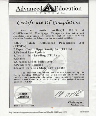 Advance ducation
C efitrtcate Of Co rnp fetion
This will certify thatSaryl White
CitiFis?aapeeial Mortgage CowrElany has taken
completed our program of studies for Eight (8) hours of
Carolina Continuing Education the course(s) entitled:
.trfrt t llllilltan..t, tt1t1|1)t)i:;!a::;)::i: I n #l
of
and
North
l.Rea[ Estate Settle rnent Frocedures Act
(RE, S S'A)
2.Equai Crsdit Opportunity Act (trCOA)
3.F esl*raE Lapv Upclate
4.Tx'utE: * tm - !-,eertling (TgLA)
5.f,thics
6.Gra{mxn-Leack Bliley Act
7.?rettrat*rv Le nding
B.North Carolina State Larv t}pdate
The provider and above courses are approved by the
North Carolina Office of the Commissioner of Banks and
satisfies the continuing education requirements for m_ortgage
professionals under N. C. G. S. 53-243.07, the assigned course
number is C80001.
Nnrth
Carolina
Issue Date:51112003
reffic hrl$qp&r t
lYiekerson
http://www.trainingpro.com/createcertificate.asp?ClassId:98&User[d:507 6 1012912003
 
