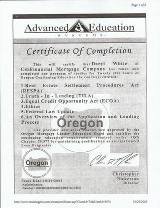 Page I of2
C i*tftc nte Of C ornp fetion
'. This will certify that Daryl White of
CitiFinancial Mortgag€,'_ Com:prany' has, .taken,rq
completed our program of studies for Twenty (20) hours of
Oregon Contittoiog Eaucation the course(s) entitled:
1rRe,al""'..Bstate Settle'men,t ,, P-rocedur,ss Act
l.P.q"-al ,CreditOpportunityAct(FCOA) , , ,
s.Federal Law Update
6.An Overview$ the Application and Lending
Pro'-;;.
provi."W.q'ffi-ffiffiffe approved by tr"
'O re,g'o:n,',':M'o,rtga gtg L eu,d e'i:,.E.d,q ,atib n,..,,B'o'a.rd a n d,r-'s a'ti s fi es', th e
continuing education'' iequirementrs required under''ORS
Chapter 59 .977 for'maintaining qualificatiqn as ah..e,xperience.d
Loan Originator.
Issue Date:1012912003
Authentication
Numbei..: 1 000D OI1 0292 003UD5 076 CCD57
ftz'ff"Ch4qtqplrrr
Nickerson
Director
,: ,,
hup://www.trainingpro.com./createcertificate.asp?ClassId:70&UserId:5076 r0/29t2003
 