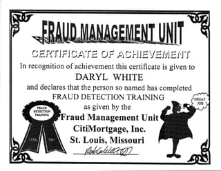 C E.rT'TJ FJ C,T-TE CF,T O J.J J E YEIVJ EN
-r
In recognition of achievement this eertificate is given to
DARYL WHITE
and deelares that the person so named has completed
FRAUD DETECTIO}{ TRAII{IhIG
as given by the
raud Management tlnit
CitiMortgage, Inc.
St. Louis, Missouri
 