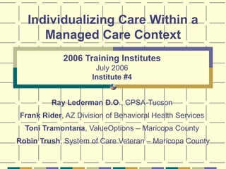 Individualizing Care Within a
Managed Care Context
2006 Training Institutes
July 2006
Institute #4
Ray Lederman D.O., CPSA-Tucson
Frank Rider, AZ Division of Behavioral Health Services
Toni Tramontana, ValueOptions – Maricopa County
Robin Trush, System of Care Veteran – Maricopa County
 