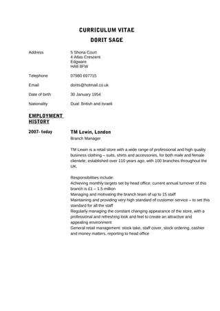CURRICULUM VITAE
DORIT SAGE
Address
Telephone
Email
Date of birth
Nationality
EMPLOYMENT
HISTORY
2007- today
5 Shona Court
4 Atlas Crescent
Edgware
HA8 8FW
07980 697715
dorits@hotmail.co.uk
30 January 1954
Dual: British and Israeli
TM Lewin, London
Branch Manager
TM Lewin is a retail store with a wide range of professional and high quality
business clothing – suits, shirts and accessories, for both male and female
clientele; established over 110 years ago, with 100 branches throughout the
UK.
Responsibilities include:
Achieving monthly targets set by head office; current annual turnover of this
branch is £1 – 1.5 million
Managing and motivating the branch team of up to 15 staff
Maintaining and providing very high standard of customer service – to set this
standard for all the staff
Regularly managing the constant changing appearance of the store, with a
professional and refreshing look and feel to create an attractive and
appealing environment
General retail management: stock take, staff cover, stock ordering, cashier
and money matters, reporting to head office
 