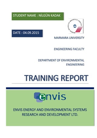 ENVIS ENERGY AND ENVIRONMENTAL SYSTEMS
RESEARCH AND DEVELOPMENT LTD.
TRAINING REPORT
MARMARA UNIVERSITY
ENGINEERING FACULTY
DEPARTMENT OF ENVIRONMENTAL
ENGINEERING
DATE : 04.09.2015
STUDENT NAME : NİLGÜN KADAK
 