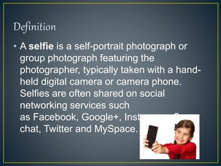• A selfie is a self-portrait photograph or
group photograph featuring the
photographer, typically taken with a hand-
held digital camera or camera phone.
Selfies are often shared on social
networking services such
as Facebook, Google+, Instagram, Snap
chat, Twitter and MySpace.
 