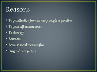 • To get attention fromas many people as possible
• To get a self-esteemboost
• To show off
• Boredom
• Because social media is fun
• Originality in picture
 