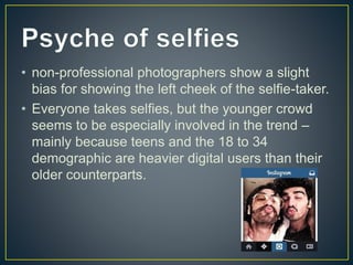 • non-professional photographers show a slight
bias for showing the left cheek of the selfie-taker.
• Everyone takes selfies, but the younger crowd
seems to be especially involved in the trend –
mainly because teens and the 18 to 34
demographic are heavier digital users than their
older counterparts.
 