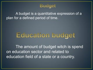A budget is a quantitative expression of a
plan for a defined period of time.
The amount of budget witch is spend
on education sector and related to
education field of a state or a country.
 