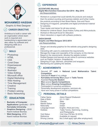 MOHAMMED HASSAN
Graphic & Web Designer
CAREER OBJECTIVE
Ambitious to build a career with
an organization where team
work is required and
hardworking is appreciated and
also utilize my software and
designing skills as a
professional.
SKILLS
Photoshop
HTML
CSS
Corel Draw
Dreamweaver
InDesign
Illustrator
Video Editing
Microsoft office
Digital Marketing
Web Hosting
Time Management
Creative
Training
Problem solving
Basic Networking
EXPERIENCE
ACCENTURE (Mumbai)
Digital Merchandiser Executive Oct 2014 - May 2016
Job Responsibilities:
Worked on a project that could identify the products and analyze
them for product counting and business statistic and further marks
the products according to their Brand Name, Size and Flavor.
Designing of magazine, pamphlets and digital promotional material
for websites.
Team leader and trainer for all new comers.
Worked for Unilever Brazil, Saudi Arabia,Turkey and Altria products.
Worked on Microsoft Excel for Allocation.
Client interaction in regard with software problems.
SADA BAHAR
Graphic and Web Designer 2012-2014
Job Responsibilities:
Design and develop graphics for the website using graphic designing
skills.
Interacting with users to understand the requirements.
Manage the image and copyrights of the company on the internet.
Based on the requirements, develop the website content.
Drafted Designs and banners as per online E-commerce websites
such as Flipkart, Amazon, Snapdeal etc,
Designing of Logo, Banners, pamphlets and wrappers.
Maintaining and updating the website.
ACHIEVEMENTS
Secured 2nd
rank in National Level Mathematics Talent
Competition
Selected IT Head of my college
Karnataka University Blue player in Table Tennis
Awarded Favourite Student
Won several Sports Competitions
Won various Drawing Competitions
Participated in numerous exhibitions,
Personality development programs, seminars etc.
Have won many prizes in school competitions
EDUCATION
Bachelor of Computer
Applications (graduate) – 2014
Karnataka University.
Graphics Designing – 2016
Keerti Institute Mumbai.
Web Designing -2016
Keerti Institute Mumbai.
PERSONAL DETAILS
Father Name : Abdul Rawoof Shabandri
Date of Birth : 01-11-1991
Gender : Male
Marital Status : Single
Nationality : Indian
Language known : English, Hindi and Urdu.
Hobbies : Table Tennis, Swimming, Cooking,
and Photography.
Visit Status : Visit Visa (Till Nov 30 2016)
Reference : Available on request
Driving Licence : No (I shall apply right after employment)
+971523138036 shaizads@gmail.com Alras,Deira
 