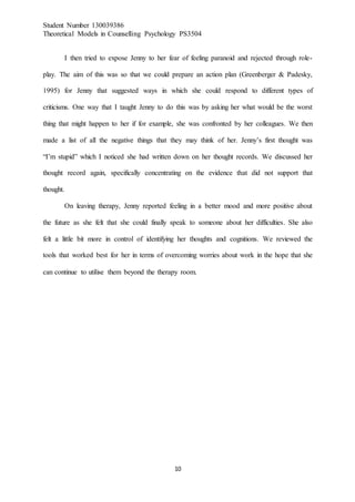 Student Number 130039386
Theoretical Models in Counselling Psychology PS3504
10
I then tried to expose Jenny to her fear of feeling paranoid and rejected through role-
play. The aim of this was so that we could prepare an action plan (Greenberger & Padesky,
1995) for Jenny that suggested ways in which she could respond to different types of
criticisms. One way that I taught Jenny to do this was by asking her what would be the worst
thing that might happen to her if for example, she was confronted by her colleagues. We then
made a list of all the negative things that they may think of her. Jenny’s first thought was
“I’m stupid” which I noticed she had written down on her thought records. We discussed her
thought record again, specifically concentrating on the evidence that did not support that
thought.
On leaving therapy, Jenny reported feeling in a better mood and more positive about
the future as she felt that she could finally speak to someone about her difficulties. She also
felt a little bit more in control of identifying her thoughts and cognitions. We reviewed the
tools that worked best for her in terms of overcoming worries about work in the hope that she
can continue to utilise them beyond the therapy room.
 