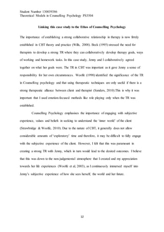 Student Number 130039386
Theoretical Models in Counselling Psychology PS3504
12
Linking this case study to the Ethos of Counselling Psychology
The importance of establishing a strong collaborative relationship in therapy is now firmly
established in CBT theory and practice (Wills, 2008). Beck (1995) stressed the need for
therapists to develop a strong TR where they can collaboratively develop therapy goals, ways
of working and homework tasks. In this case study, Jenny and I collaboratively agreed
together on what her goals were. The TR in CBT was important as it gave Jenny a sense of
responsibility for her own circumstances. Woolfe (1990) identified the significance of the TR
in Counselling psychology and that using therapeutic techniques are only useful if there is a
strong therapeutic alliance between client and therapist (Sanders, 2010).This is why it was
important that I used emotion-focused methods like role playing only when the TR was
established.
Counselling Psychology emphasises the importance of engaging with subjective
experience, values and beliefs in seeking to understand the ‘inner world’ of the client
(Strawbridge & Woolfe, 2010). Due to the nature of CBT, it generally does not allow
considerable amounts of ‘exploratory’ time and therefore, it may be difficult to fully engage
with the subjective experience of the client. However, I felt that this was paramount in
creating a strong TR with Jenny, which in turn would lead to the desired outcomes. I believe
that this was down to the non-judgemental atmosphere that I created and my appreciation
towards her life experiences (Woolfe et al, 2003), as I continuously immersed myself into
Jenny’s subjective experience of how she sees herself, the world and her future.
 