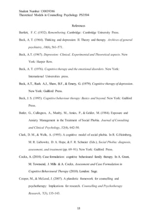 Student Number 130039386
Theoretical Models in Counselling Psychology PS3504
13
References
Bartlett, F. C. (1932). Remembering. Cambridge: Cambridge University Press.
Beck, A. T. (1964). Thinking and depression: II. Theory and therapy. Archives of general
psychiatry, 10(6), 561-571.
Beck, A.T. (1967). Depression: Clinical, Experimental and Theoretical aspects. New
York: Harper Row.
Beck, A. T. (1976). Cognitive therapy and the emotional disorders. New York:
International Universities press.
Beck, A.T., Rush. A.J., Shaw, B.F., & Emery, G. (1979). Cognitive therapy of depression.
New York: Guilford Press.
Beck, J. S. (1995). Cognitive behaviour therapy: Basics and beyond. New York: Guilford
Press.
Butler, G., Cullington, A., Munby, M., Amies, P., & Gelder, M. (1984). Exposure and
Anxiety Management in the Treatment of Social Phobia. Journal of Consulting
and Clinical Psychology, 52(4), 642-50.
Clark, D. M., & Wells, A. (1995). A cognitive model of social phobia. In R. G.Heimberg,
M. R. Liebowitz, D. A. Hope, & F. R. Schneier (Eds.), Social Phobia: diagnosis,
assessment, and treatment (pp. 69–91). New York: Guilford Press.
Cockx, A. (2010). Case formulation: cognitive behavioural family therapy. In A. Grant,
M. Townsend, J. Mills & A. Cockx. Assessment and Case Formulation in
Cognitive Behavioural Therapy (2010). London: Sage.
Cooper, M., & McLeod, J. (2007). A pluralistic framework for counselling and
psychotherapy: Implications for research. Counselling and Psychotherapy
Research, 7(3), 135-143.
 