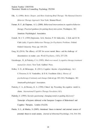 Student Number 130039386
Theoretical Models in Counselling Psychology PS3504
14
Ellis, A. (1996). Better, Deeper, and More Enduring Brief Therapy: The Rational Emotive
Behavior Therapy Approach. New York: Brunner/Mazel.
Farmer, R. F., & Chapman, A. L. (2008). Behavioral interventions in cognitive behavior
therapy: Practical guidance for putting theory into action. Washington, DC:
American Psychological Association.
Fennell, M. J. V. (1989) Depression. In K. Hawton, P. M. Salkovskis, J. Kirk and D. M.
Clark (eds), Cognitive Behaviour Therapy for Psychiatric Problems. Oxford:
Oxford University Press. pp. 169-234.
Gaag, M. (2014). The efficacy of CBT for severe mental illness and the challenge of
dissemination in routine care. World Psychiatry, 13(3), 257-258.
Greenberger, D., & Padesky, C.A. (1995). Mind over mood: A cognitive therapy treatment
manuel for clients. New York: Guilford Press.
Hollon, S. D., & DiGiuseppe, R. (2011). Cognitive theories of psychotherapy. In J.
C.Norcross, G. R. VandenBos, & D. K. Freedheim (Eds.), History of
psychotherapy:Continuity and change (2nd ed, pp. 203-241). Washington, DC:
AmericanPsychological Association.
Padesky, C. A., & Mooney, K. A. (1990). Clinical tip: Presenting the cognitive model to
clients. International Cognitive Therapy Newsletter, 6(1).
Padesky, C. (1993). Socratic questioning: changing minds or guiding discovery?
Transcript of keynote delivered at the European Congress of Behavioural and
Cognitive Therapies, London (Vol.24).
Pineles, S. L., & Mineka, S. (2005). Attentional biases to internal and external sources of
potential threat in social anxiety. Journal of Abnormal Psychology, 114, 314–318.
 
