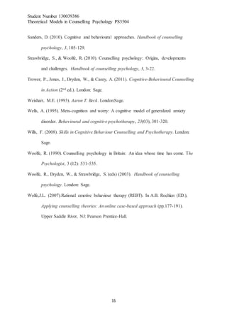 Student Number 130039386
Theoretical Models in Counselling Psychology PS3504
15
Sanders, D. (2010). Cognitive and behavioural approaches. Handbook of counselling
psychology, 3, 105-129.
Strawbridge, S., & Woolfe, R. (2010). Counselling psychology: Origins, developments
and challenges. Handbook of counselling psychology, 3, 3-22.
Trower, P., Jones, J., Dryden, W., & Casey, A. (2011). Cognitive-Behavioural Counselling
in Action (2nd ed.). London: Sage.
Weisharr, M.E. (1993). Aaron T. Beck. London:Sage.
Wells, A. (1995). Meta-cognition and worry: A cognitive model of generalized anxiety
disorder. Behavioural and cognitive psychotherapy, 23(03), 301-320.
Wills, F. (2008). Skills in Cognitive Behaviour Counselling and Psychotherapy. London:
Sage.
Woolfe, R. (1990). Counselling psychology in Britain: An idea whose time has come. The
Psychologist, 3 (12): 531-535.
Woolfe, R., Dryden, W., & Strawbridge, S. (eds) (2003). Handbook of counselling
psychology. London: Sage.
Wolfe,J.L. (2007).Rational emotive behaviour therapy (REBT). In A.B. Rochlen (ED.),
Applying counselling theories: An online case-based approach (pp.177-191).
Upper Saddle River, NJ: Pearson Prentice-Hall.
 