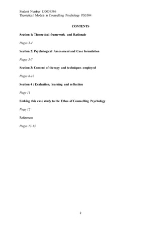 Student Number 130039386
Theoretical Models in Counselling Psychology PS3504
2
CONTENTS
Section 1: Theoretical framework and Rationale
Pages 3-4
Section 2: Psychological Assessment and Case formulation
Pages 5-7
Section 3: Content of therapy and techniques employed
Pages 8-10
Section 4 : Evaluation, learning and reflection
Page 11
Linking this case study to the Ethos of Counselling Psychology
Page 12
References
Pages 13-15
 