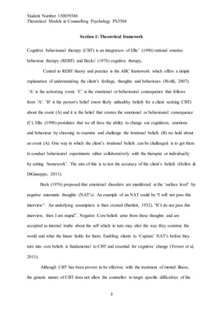 Student Number 130039386
Theoretical Models in Counselling Psychology PS3504
3
Section 1: Theoretical framework
Cognitive behavioural therapy (CBT) is an integration of Ellis’ (1996) rational emotive
behaviour therapy (REBT) and Becks’ (1976) cognitive therapy.
Central to REBT theory and practice is the ABC framework which offers a simple
explanation of understanding the client’s feelings, thoughts and behaviours (Wolfe, 2007).
‘A’ is the activating event. ‘C’ is the emotional or behavioural consequence that follows
from ‘A’. ‘B’ is the person’s belief (most likely unhealthy beliefs for a client seeking CBT)
about the event (A) and it is the belief that creates the emotional or behavioural consequence
(C). Ellis (1996) postulates that we all have the ability to change our cognitions, emotions
and behaviour by choosing to examine and challenge the irrational beliefs (B) we hold about
an event (A). One way in which the client’s irrational beliefs can be challenged is to get them
to conduct behavioural experiments either collaboratively with the therapist or individually
by setting ‘homework’. The aim of this is to test the accuracy of the client’s beliefs (Hollon &
DiGiuseppe, 2011).
Beck (1976) proposed that emotional disorders are manifested at the ‘surface level’ by
negative automatic thoughts (NAT’s). An example of an NAT could be “I will not pass this
interview”. An underlying assumption is then created (Bartlett, 1932), “If I do not pass this
interview, then I am stupid”. Negative Core beliefs arise from these thoughts and are
accepted as internal truths about the self which in turn may alter the way they construe the
world and what the future holds for them. Enabling clients to ‘Capture’ NAT’s before they
turn into core beliefs is fundamental to CBT and essential for cognitive change (Trower et al,
2011).
Although CBT has been proven to be effective with the treatment of mental illness,
the generic nature of CBT does not allow the counsellor to target specific difficulties of the
 