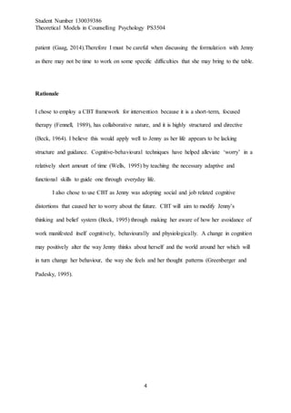 Student Number 130039386
Theoretical Models in Counselling Psychology PS3504
4
patient (Gaag, 2014).Therefore I must be careful when discussing the formulation with Jenny
as there may not be time to work on some specific difficulties that she may bring to the table.
Rationale
I chose to employ a CBT framework for intervention because it is a short-term, focused
therapy (Fennell, 1989), has collaborative nature, and it is highly structured and directive
(Beck, 1964). I believe this would apply well to Jenny as her life appears to be lacking
structure and guidance. Cognitive-behavioural techniques have helped alleviate ‘worry’ in a
relatively short amount of time (Wells, 1995) by teaching the necessary adaptive and
functional skills to guide one through everyday life.
I also chose to use CBT as Jenny was adopting social and job related cognitive
distortions that caused her to worry about the future. CBT will aim to modify Jenny’s
thinking and belief system (Beck, 1995) through making her aware of how her avoidance of
work manifested itself cognitively, behaviourally and physiologically. A change in cognition
may positively alter the way Jenny thinks about herself and the world around her which will
in turn change her behaviour, the way she feels and her thought patterns (Greenberger and
Padesky, 1995).
 
