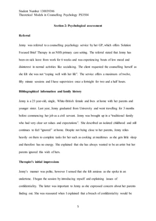 Student Number 130039386
Theoretical Models in Counselling Psychology PS3504
5
Section 2: Psychological assessment
Referral
Jenny was referred to a counselling psychology service by her GP, which offers Solution
Focused Brief Therapy in an NHS primary care setting. The referral stated that Jenny has
been on sick leave from work for 6 weeks and was experiencing bouts of low mood and
disinterest in normal activities like socialising. The client requested the counselling herself as
she felt she was not “coping well with her life”. The service offers a maximum of twelve,
fifty minute sessions and I have supervision once a fortnight for two and a half hours.
Bibliographical information and family history
Jenny is a 23 year-old, single, White-British female and lives at home with her parents and
younger sister. Last year, Jenny graduated from University and went travelling for 3 months
before commencing her job as a civil servant. Jenny was brought up in a “traditional family
who had very clear set values and expectations”. She described an isolated childhood and still
continues to feel “ignored” at home. Despite not being close to her parents, Jenny relies
heavily on them to complete tasks for her such as cooking at mealtimes as she gets little sleep
and therefore has no energy. She explained that she has always wanted to be an artist but her
parents ignored this wish of hers.
Therapist’s initial impressions
Jenny’s manner was polite, however I sensed that she felt anxious as she spoke in an
undertone. I began the session by introducing myself and explaining issues of
confidentiality. The latter was important to Jenny as she expressed concern about her parents
finding out. She was reassured when I explained that a breach of confidentiality would be
 
