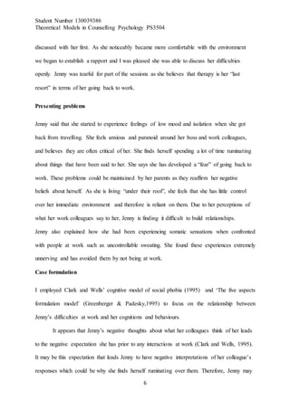 Student Number 130039386
Theoretical Models in Counselling Psychology PS3504
6
discussed with her first. As she noticeably became more comfortable with the environment
we began to establish a rapport and I was pleased she was able to discuss her difficulties
openly. Jenny was tearful for part of the sessions as she believes that therapy is her “last
resort” in terms of her going back to work.
Presenting problems
Jenny said that she started to experience feelings of low mood and isolation when she got
back from travelling. She feels anxious and paranoid around her boss and work colleagues,
and believes they are often critical of her. She finds herself spending a lot of time ruminating
about things that have been said to her. She says she has developed a “fear” of going back to
work. These problems could be maintained by her parents as they reaffirm her negative
beliefs about herself. As she is living “under their roof”, she feels that she has little control
over her immediate environment and therefore is reliant on them. Due to her perceptions of
what her work colleagues say to her, Jenny is finding it difficult to build relationships.
Jenny also explained how she had been experiencing somatic sensations when confronted
with people at work such as uncontrollable sweating. She found these experiences extremely
unnerving and has avoided them by not being at work.
Case formulation
I employed Clark and Wells’ cognitive model of social phobia (1995) and ‘The five aspects
formulation model’ (Greenberger & Padesky,1995) to focus on the relationship between
Jenny’s difficulties at work and her cognitions and behaviours.
It appears that Jenny’s negative thoughts about what her colleagues think of her leads
to the negative expectation she has prior to any interactions at work (Clark and Wells, 1995).
It may be this expectation that leads Jenny to have negative interpretations of her colleague’s
responses which could be why she finds herself ruminating over them. Therefore, Jenny may
 