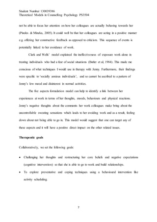 Student Number 130039386
Theoretical Models in Counselling Psychology PS3504
7
not be able to focus her attention on how her colleagues are actually behaving towards her
(Pineles & Mineka, 2005). It could well be that her colleagues are acting in a positive manner
e.g. offering her constructive feedback as opposed to criticism. This sequence of events is
potentially linked to her avoidance of work.
Clark and Wells’ model explained the ineffectiveness of exposure work alone in
treating individuals who had a fear of social situations (Butler et al, 1984). This made me
conscious of what techniques I would use in therapy with Jenny. Furthermore, their findings
were specific to ‘socially anxious individuals’, and so cannot be ascribed to a pattern of
Jenny’s low mood and disinterest in normal activities.
The five aspects formulation model can help to identify a link between her
experiences at work in terms of her thoughts, moods, behaviours and physical reactions.
Jenny’s negative thoughts about the comments her work colleagues make bring about the
uncontrollable sweating sensations which leads to her avoiding work and as a result, feeling
down about not being able to go in. This model would suggest that one can target any of
these aspects and it will have a positive direct impact on the other related issues.
Therapeutic goals
Collaboratively, we set the following goals:
 Challenging her thoughts and restructuring her core beliefs and negative expectations
(cognitive intervention) so that she is able to go to work and build relationships.
 To explore preventative and coping techniques using a behavioural intervention like
activity scheduling.
 