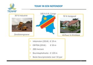 Nom du fichier – à compléter
TEXAF IN EEN NOTENDOP
12
70 % Vastgoed
Verhuur in Kinshasa
 Inkomsten (2014) : € 19 m
 EBITDA (2014) : € 10 m
 200 mensen
 Beurskapitalisatie : € 120 m
 Beste beursprestatie over 10 jaar
30 % Industrie
Zandsteengroeve
100 % D.R. Congo
 