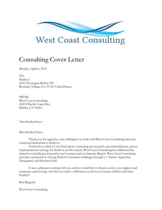 Consulting Cover Letter
Monday, April 6, 2015
TO:
4kids1st
2625 Townsgate Rd Ste 330
Westlake Village, CA, 91361 United States
FROM:
West Coast Consulting
24255 Pacific Coast Hwy
Malibu, CA 90263
Attn: Kathy Greco
Dear Kathy Greco,
Thank you for again for your willingness to work with West Coast Consulting and your
continued dedication to 4kids1st.
Enclosed is a draft of our final report containing our research, recommendations, and an
implementation strategy for 4kids1st. In this report, West Coast Consulting has addressed the
objectives initially put forward in our Contract and our Interim Report. West Coast Consulting
provides a proposal to solving 4kids1st’s business challenge through a Volunteer Acquisition,
Management, and Retention Guide.
It was a pleasure working with you and we would like to thank you for your support and
assistance and we hope that this can make a difference in the lives of many children and their
families!
Best Regards,
West Coast Consulting
 