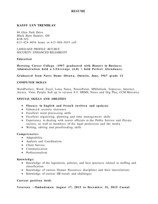 RESUME
KASSY LYN TREMBLAY
86 Glen Park Drive
Black Burn Hamlet, ON
K1B 3Z2
613- 424- 4056 home or 613- 404- 5855 cell
LANGUAGE PROFILE: BCE/BCE
SECURITY: ENHANCED RELIABILITY
Education
Hertzing Career Colleg e -1997 graduat e d with Honors in Busine s s
Administration held a 3.5Avera g e (4.0) + held Perfect Attendan c e .
Graduat e d from Notre Dame Ottawa, Ontario, June, 1967 grade 12
COMPUTER SKILLS
WordPerfect, Word, Excel, Lotus Notes, PowerPoint, MSOutlook, Expresso, Internet,
Access, Visio, People Soft up to version 8.9. HRMS, Notes and Org Plus, CCM Mercurry.
SPECIAL SKILLS AND ABILITIES
• Fluency in English and French (written and spoke n)
• Enhanced security clearance
• Excellent word processing skills
• Excellent organizing, planning and time manage me nt skills
• Experience in dealing with senior officials in the Public Service and Private
sectors, as well as members of the legal profession and the media
• Writing, editing and proofreading skills
Compete ncie s:
• Adaptability
• Analysis and Coordination
• Client Service
• Communication
• Professionalism
Knowledg e:
• Knowledge of the legislation, policies, and best practices related to staffing and
classification
• Knowledge of various Human Resources disciplines and their interrelations
• Knowledge of current HR trends and challenges
Current position held:
Veterans – Ombuds ma n August 17, 2015 to Dece mb er 31, 2015 Casual
 