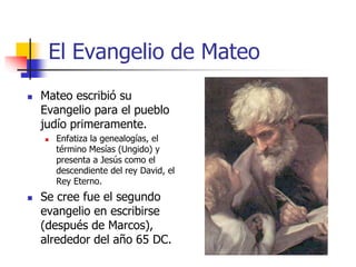 El Evangelio de Mateo
 Mateo escribió su
Evangelio para el pueblo
judío primeramente.
 Enfatiza la genealogías, el
término Mesías (Ungido) y
presenta a Jesús como el
descendiente del rey David, el
Rey Eterno.
 Se cree fue el segundo
evangelio en escribirse
(después de Marcos),
alrededor del año 65 DC.
 