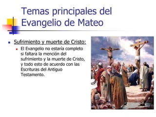Temas principales del
Evangelio de Mateo
 Sufrimiento y muerte de Cristo:
 El Evangelio no estaría completo
si faltara la mención del
sufrimiento y la muerte de Cristo,
y todo esto de acuerdo con las
Escrituras del Antiguo
Testamento.
 