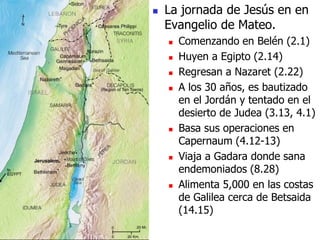  La jornada de Jesús en en
Evangelio de Mateo.
 Comenzando en Belén (2.1)
 Huyen a Egipto (2.14)
 Regresan a Nazaret (2.22)
 A los 30 años, es bautizado
en el Jordán y tentado en el
desierto de Judea (3.13, 4.1)
 Basa sus operaciones en
Capernaum (4.12-13)
 Viaja a Gadara donde sana
endemoniados (8.28)
 Alimenta 5,000 en las costas
de Galilea cerca de Betsaida
(14.15)
 