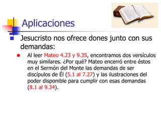 Aplicaciones
 Jesucristo nos ofrece dones junto con sus
demandas:
 Al leer Mateo 4.23 y 9.35, encontramos dos versículos
muy similares. ¿Por qué? Mateo encerró entre éstos
en el Sermón del Monte las demandas de ser
discípulos de Él (5.1 al 7.27) y las ilustraciones del
poder disponible para cumplir con esas demandas
(8.1 al 9.34).
 