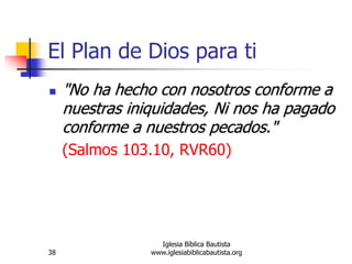 38
Iglesia Bíblica Bautista
www.iglesiabiblicabautista.org
El Plan de Dios para ti
 "No ha hecho con nosotros conforme a
nuestras iniquidades, Ni nos ha pagado
conforme a nuestros pecados."
(Salmos 103.10, RVR60)
 